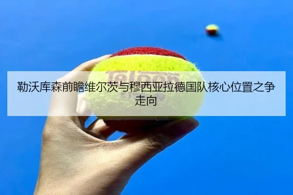 勒沃库森前瞻维尔茨与穆西亚拉德国队核心位置之争走向