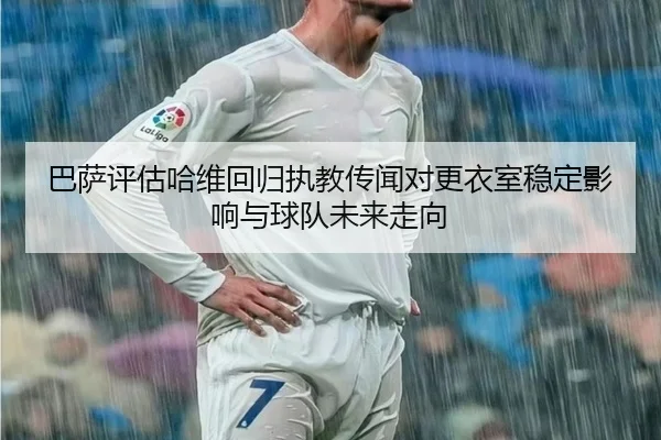 巴萨评估哈维回归执教传闻对更衣室稳定影响与球队未来走向