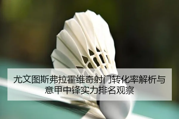 尤文图斯弗拉霍维奇射门转化率解析与意甲中锋实力排名观察