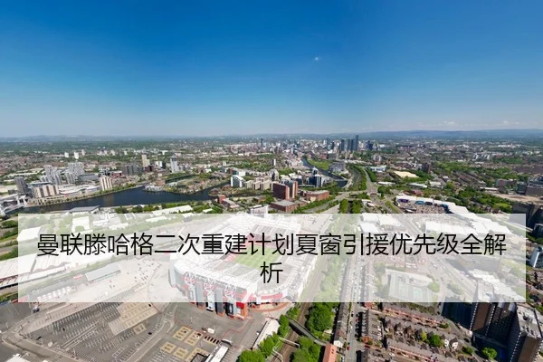 曼联滕哈格二次重建计划夏窗引援优先级全解析