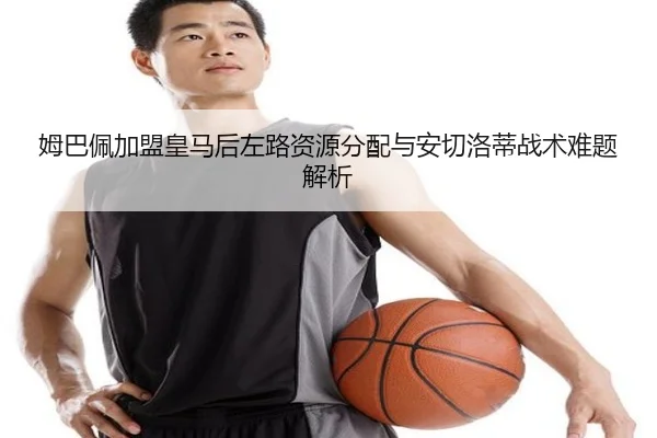 姆巴佩加盟皇马后左路资源分配与安切洛蒂战术难题解析