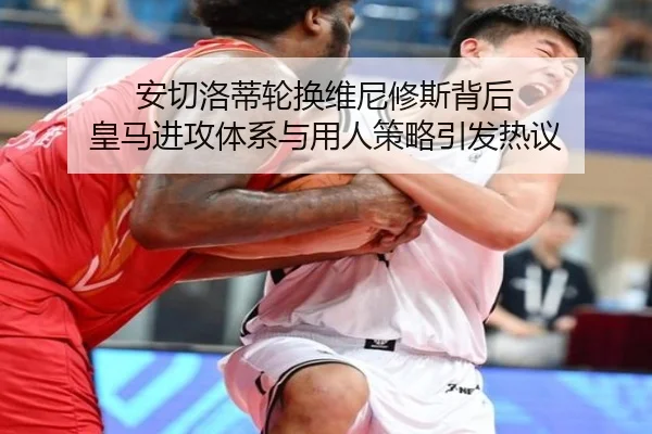 安切洛蒂轮换维尼修斯背后 皇马进攻体系与用人策略引发热议