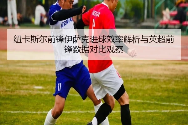 纽卡斯尔前锋伊萨克进球效率解析与英超前锋数据对比观察