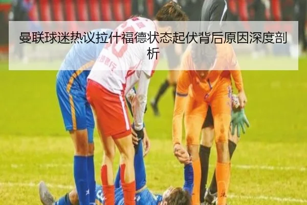 曼联球迷热议拉什福德状态起伏背后原因深度剖析