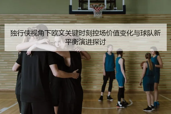 独行侠视角下欧文关键时刻控场价值变化与球队新平衡演进探讨