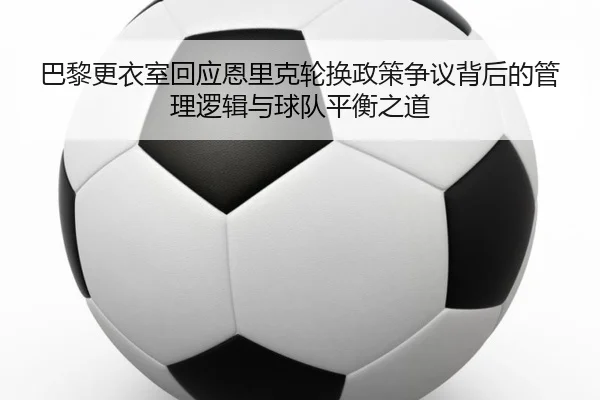 巴黎更衣室回应恩里克轮换政策争议背后的管理逻辑与球队平衡之道