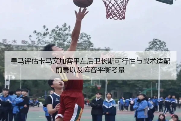 皇马评估卡马文加客串左后卫长期可行性与战术适配前景以及阵容平衡考量