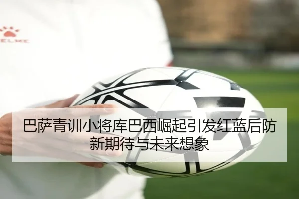 巴萨青训小将库巴西崛起引发红蓝后防新期待与未来想象
