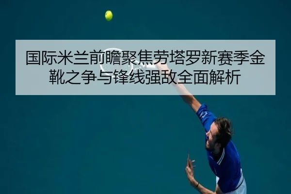 国际米兰前瞻聚焦劳塔罗新赛季金靴之争与锋线强敌全面解析