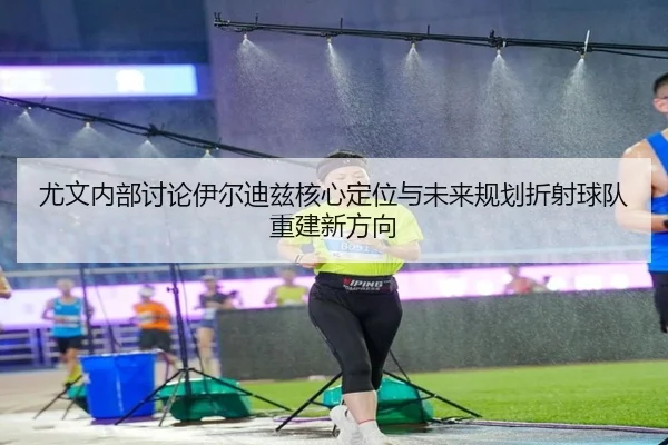 尤文内部讨论伊尔迪兹核心定位与未来规划折射球队重建新方向