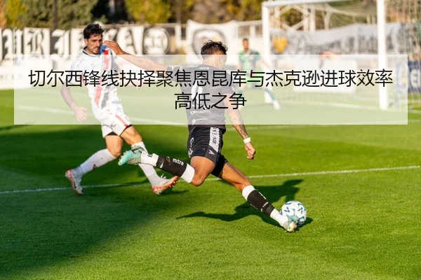 切尔西锋线抉择聚焦恩昆库与杰克逊进球效率高低之争