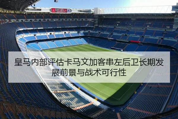 皇马内部评估卡马文加客串左后卫长期发展前景与战术可行性