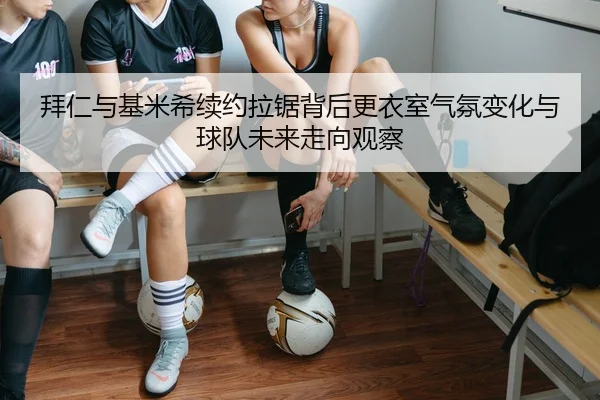 拜仁与基米希续约拉锯背后更衣室气氛变化与球队未来走向观察