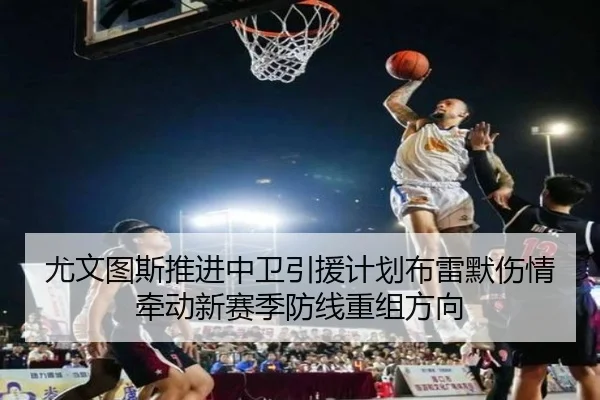 尤文图斯推进中卫引援计划布雷默伤情牵动新赛季防线重组方向